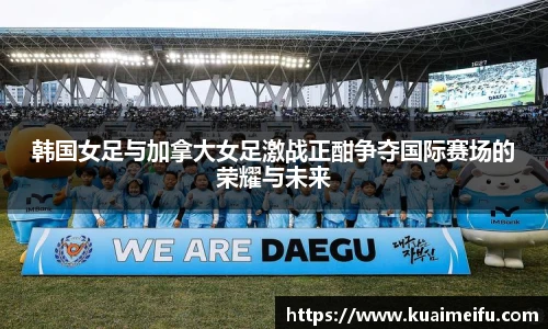 韩国女足与加拿大女足激战正酣争夺国际赛场的荣耀与未来