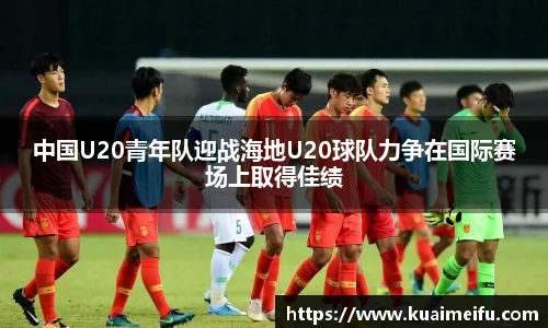 中国U20青年队迎战海地U20球队力争在国际赛场上取得佳绩